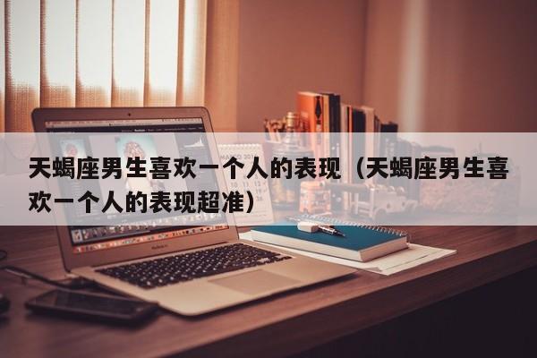 天蝎座男生喜欢一个人的表现(天蝎座男生喜欢一个人的表现超准)