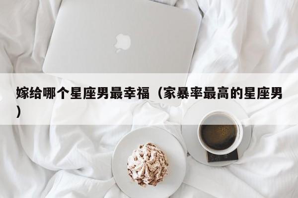 嫁给哪个星座男最幸福(家暴率最高的星座男)