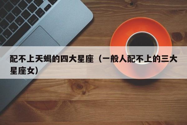 配不上天蝎的四大星座(一般人配不上的三大星座女)