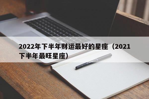 2022年下半年财运最好的星座(2021下半年最旺星座)