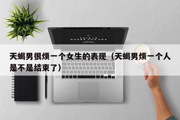 天蝎男很烦一个女生的表现(天蝎男烦一个人是不是结束了)