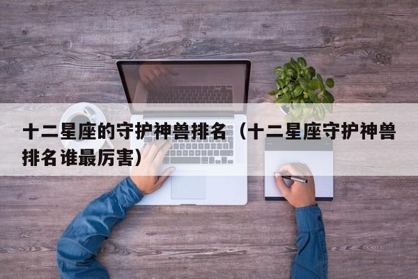 十二星座的守护神兽排名(十二星座守护神兽排名谁最厉害)