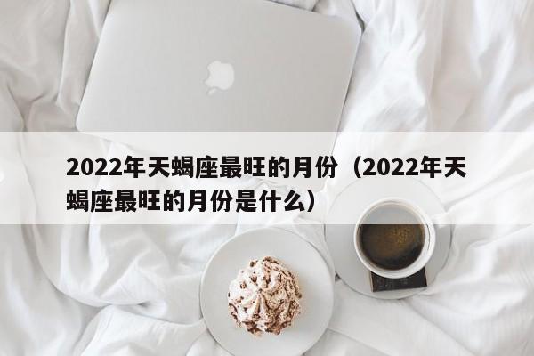 2022年天蝎座最旺的月份(2022年天蝎座最旺的月份是什么)