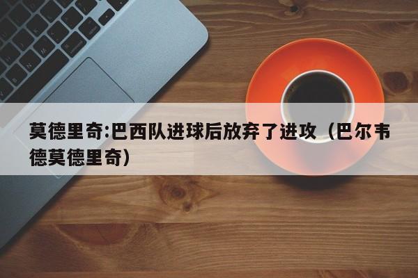 莫德里奇:巴西队进球后放弃了进攻(巴尔韦德莫德里奇)