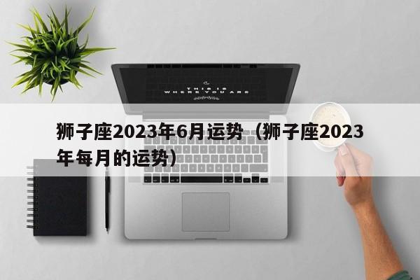 狮子座2023年6月运势(狮子座2023年每月的运势)