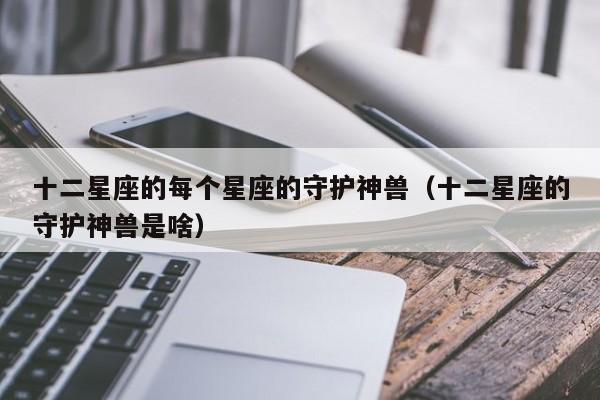 十二星座的每个星座的守护神兽(十二星座的守护神兽是啥)