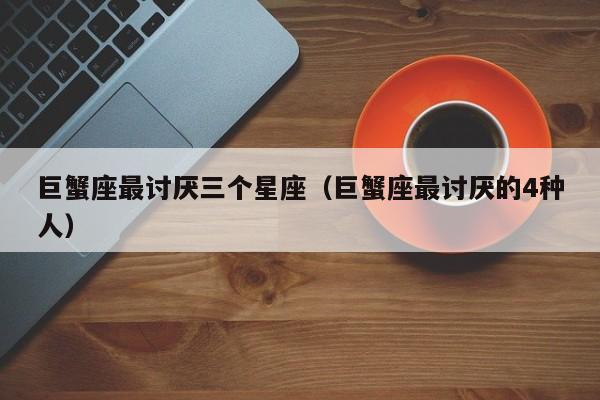 巨蟹座最讨厌三个星座(巨蟹座最讨厌的4种人)