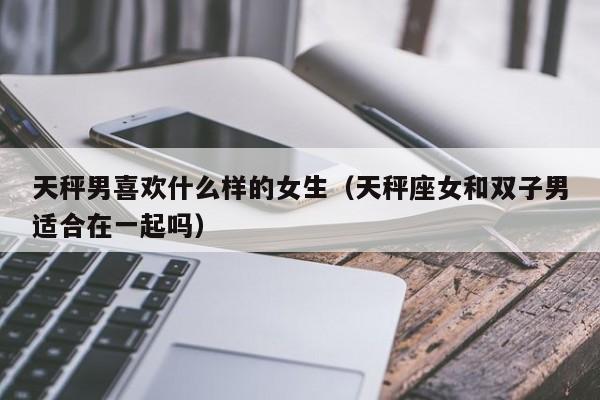 天秤男喜欢什么样的女生(天秤座女和双子男适合在一起吗)