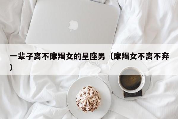 一辈子离不摩羯女的星座男(摩羯女不离不弃)