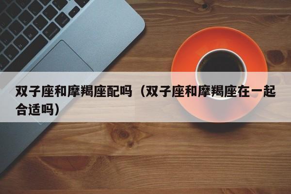 双子座和摩羯座配吗(双子座和摩羯座在一起合适吗)