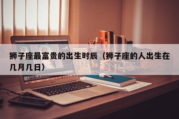 狮子座最富贵的出生时辰(狮子座的人出生在几月几日)