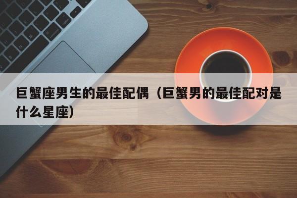 巨蟹座男生的最佳配偶(巨蟹男的最佳配对是什么星座)