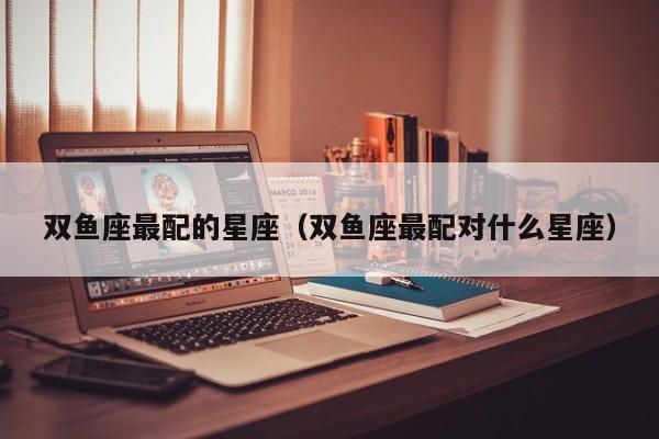 双鱼座最配的星座(双鱼座最配对什么星座)