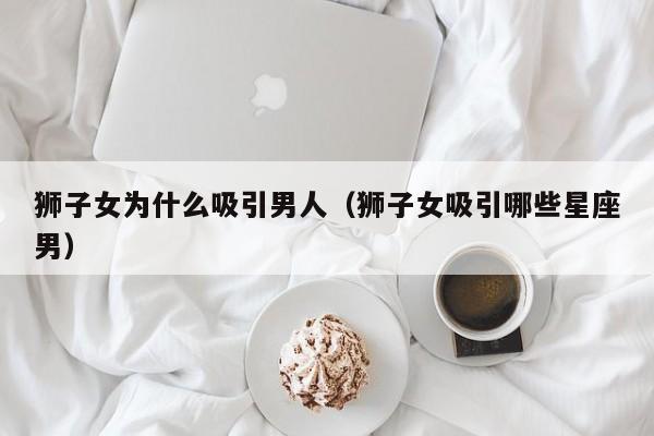 狮子女为什么吸引男人(狮子女吸引哪些星座男)