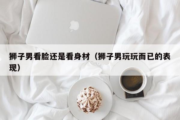 狮子男看脸还是看身材(狮子男玩玩而已的表现)
