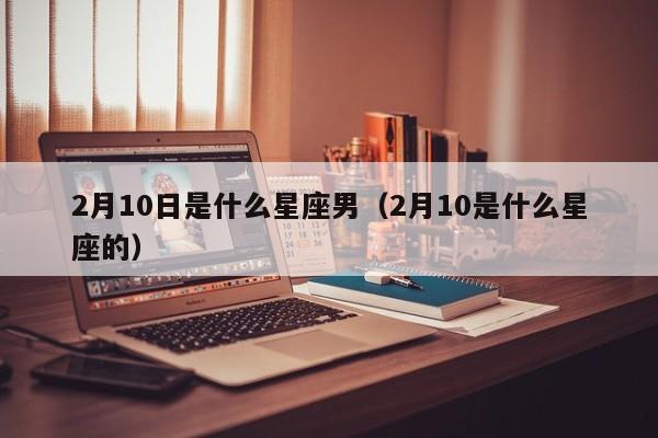 2月10日是什么星座男(2月10是什么星座的)