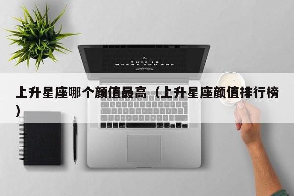 上升星座哪个颜值最高(上升星座颜值排行榜)