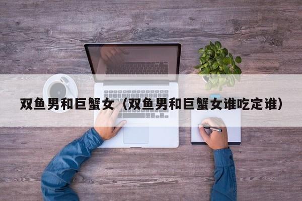 双鱼男和巨蟹女(双鱼男和巨蟹女谁吃定谁)