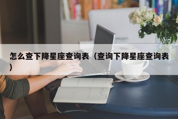 怎么查下降星座查询表(查询下降星座查询表)