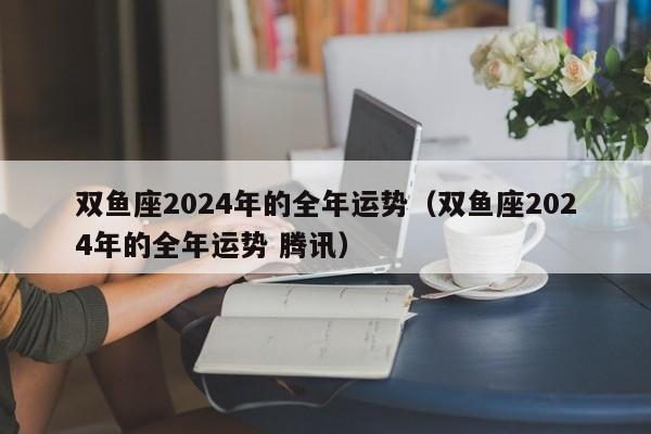 双鱼座2024年的全年运势(双鱼座2024年的全年运势 腾讯)