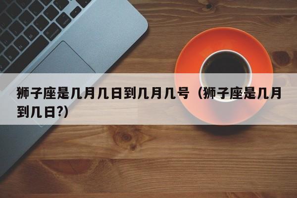 狮子座是几月几日到几月几号(狮子座是几月到几日?)