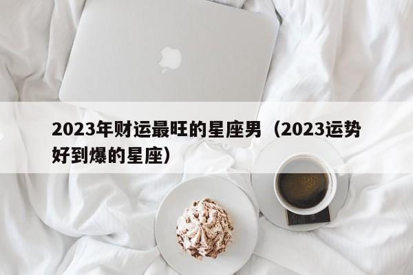 2023年财运最旺的星座男(2023运势好到爆的星座)
