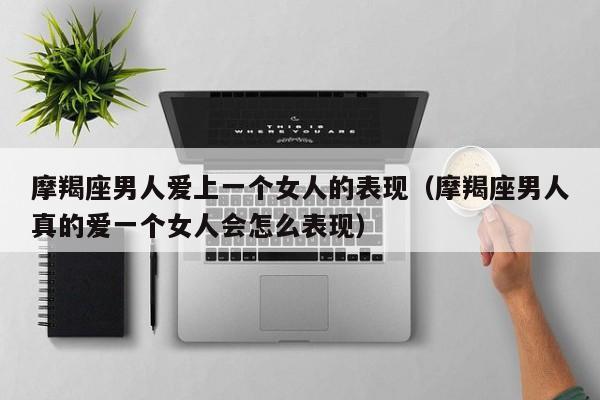 摩羯座男人爱上一个女人的表现(摩羯座男人真的爱一个女人会怎么表现)