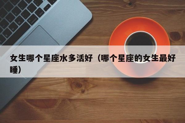 女生哪个星座水多活好(哪个星座的女生最好睡)