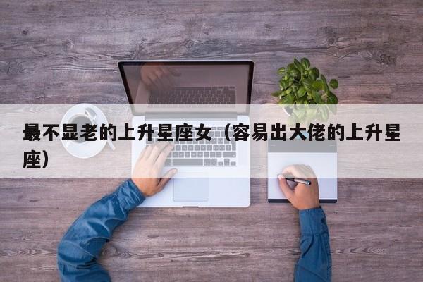 最不显老的上升星座女(容易出大佬的上升星座)