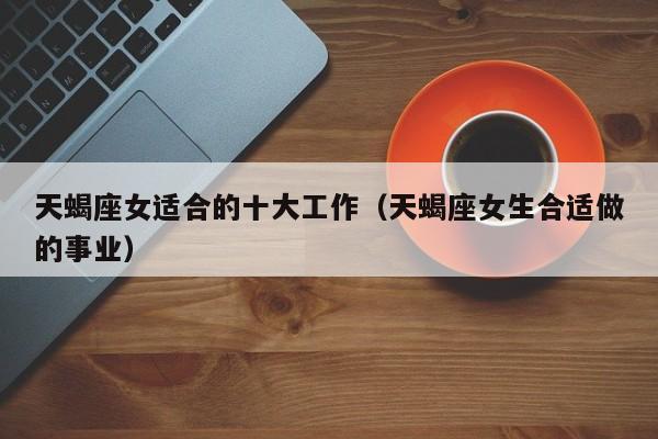 天蝎座女适合的十大工作(天蝎座女生合适做的事业)