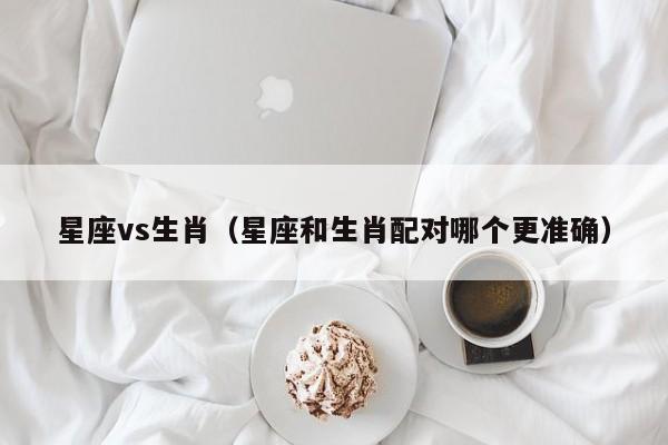 星座vs生肖(星座和生肖配对哪个更准确)
