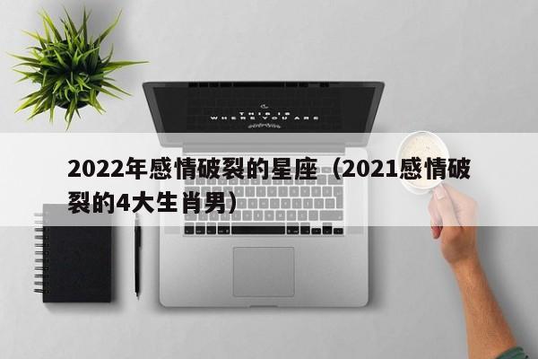 2022年感情破裂的星座(2021感情破裂的4大生肖男)