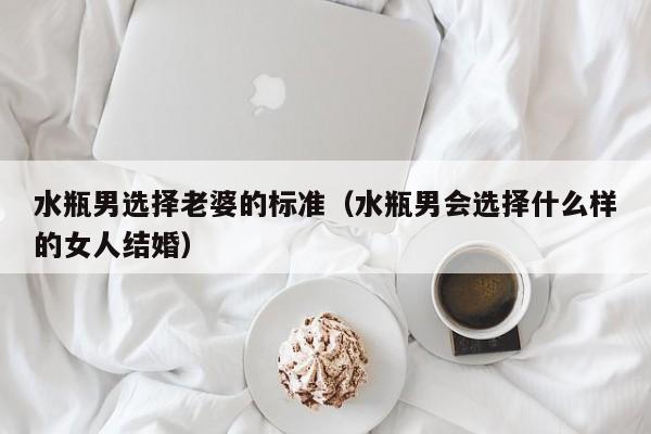 水瓶男选择老婆的标准(水瓶男会选择什么样的女人结婚)
