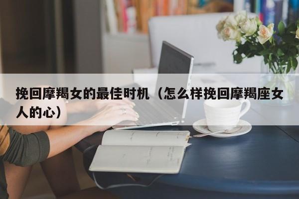 挽回摩羯女的最佳时机(怎么样挽回摩羯座女人的心)