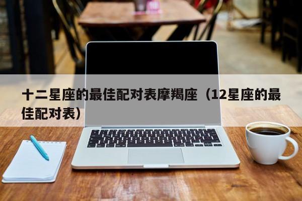 十二星座的最佳配对表摩羯座(12星座的最佳配对表)