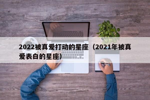 2022被真爱打动的星座(2021年被真爱表白的星座)