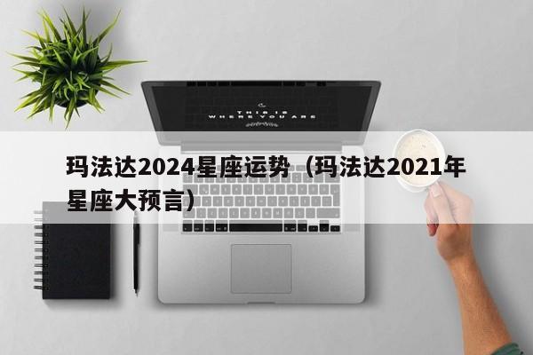玛法达2024星座运势(玛法达2021年星座大预言)