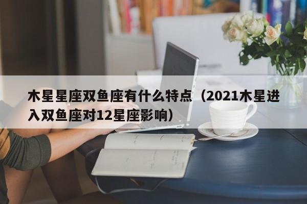 木星星座双鱼座有什么特点(2021木星进入双鱼座对12星座影响)