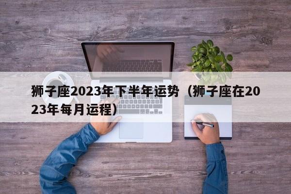 狮子座2023年下半年运势(狮子座在2023年每月运程)