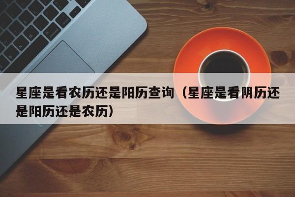 星座是看农历还是阳历查询(星座是看阴历还是阳历还是农历)