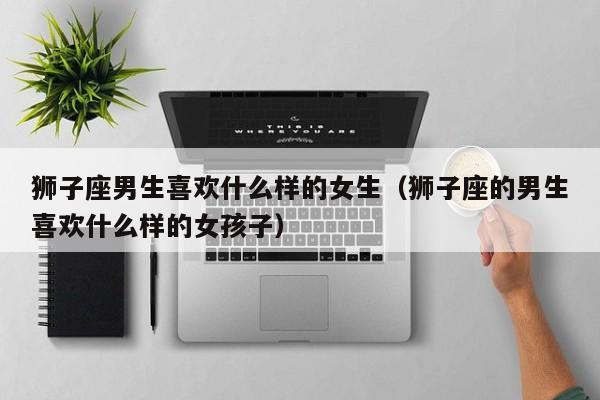 狮子座男生喜欢什么样的女生(狮子座的男生喜欢什么样的女孩子)