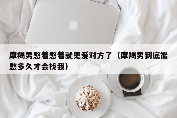 摩羯男憋着憋着就更爱对方了(摩羯男到底能憋多久才会找我)