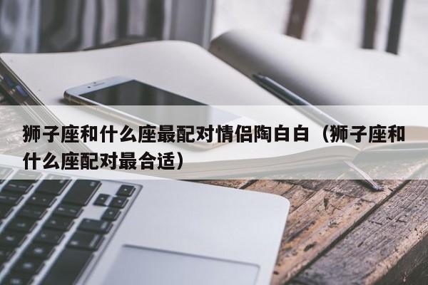 狮子座和什么座最配对情侣陶白白(狮子座和什么座配对最合适)