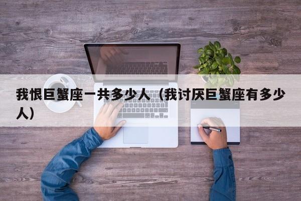 我恨巨蟹座一共多少人(我讨厌巨蟹座有多少人)