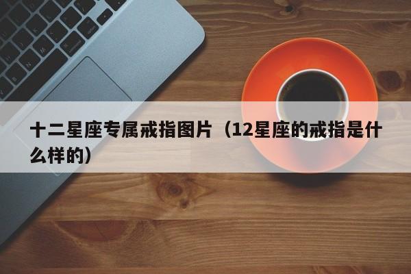 十二星座专属戒指图片(12星座的戒指是什么样的)
