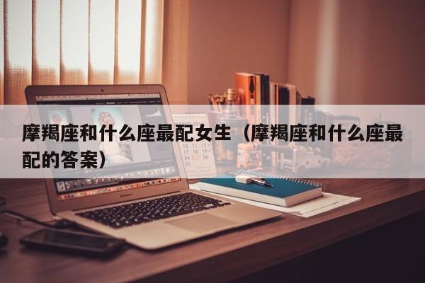 摩羯座和什么座最配女生(摩羯座和什么座最配的答案)