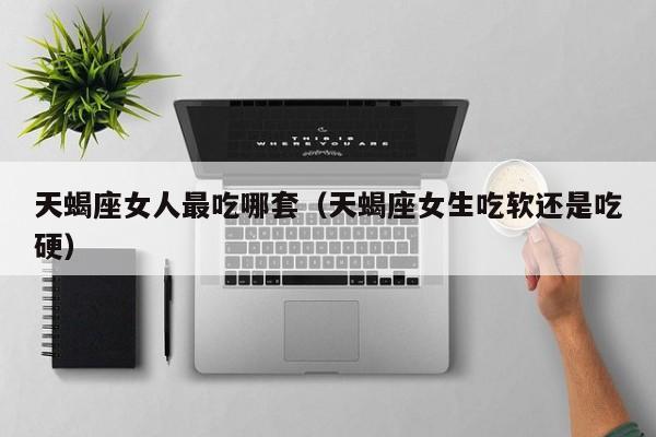 天蝎座女人最吃哪套(天蝎座女生吃软还是吃硬)