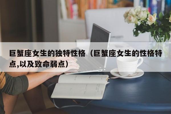 巨蟹座女生的独特性格(巨蟹座女生的性格特点,以及致命弱点)