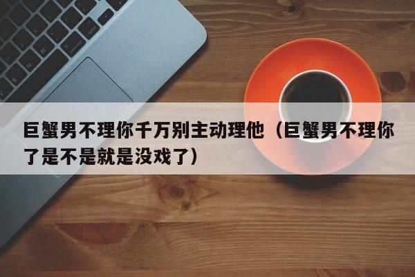巨蟹男不理你千万别主动理他(巨蟹男不理你了是不是就是没戏了)