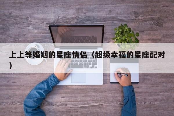 上上等婚姻的星座情侣(超级幸福的星座配对)